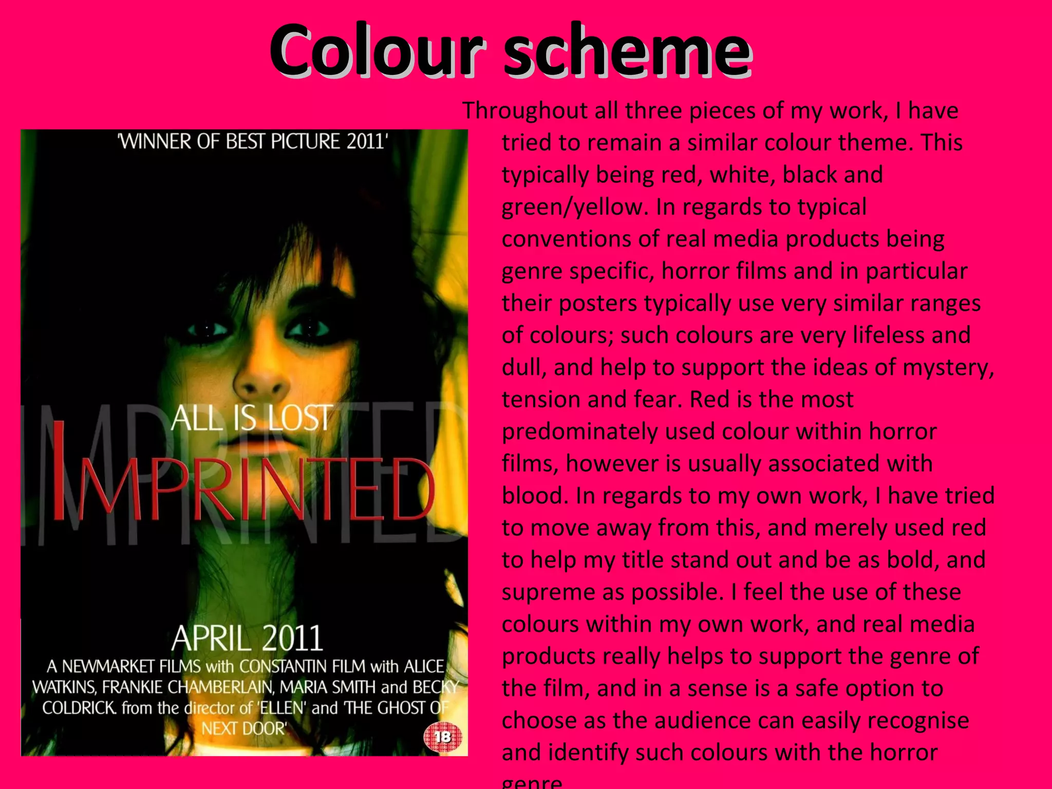 Colour scheme  Throughout all three pieces of my work, I have tried to remain a similar colour theme. This typically being red, white, black and green/yellow. In regards to typical conventions of real media products being genre specific, horror films and in particular their posters typically use very similar ranges of colours; such colours are very lifeless and dull, and help to support the ideas of mystery, tension and fear. Red is the most predominately used colour within horror films, however is usually associated with blood. In regards to my own work, I have tried to move away from this, and merely used red to help my title stand out and be as bold, and supreme as possible. I feel the use of these colours within my own work, and real media products really helps to support the genre of the film, and in a sense is a safe option to choose as the audience can easily recognise and identify such colours with the horror genre.  