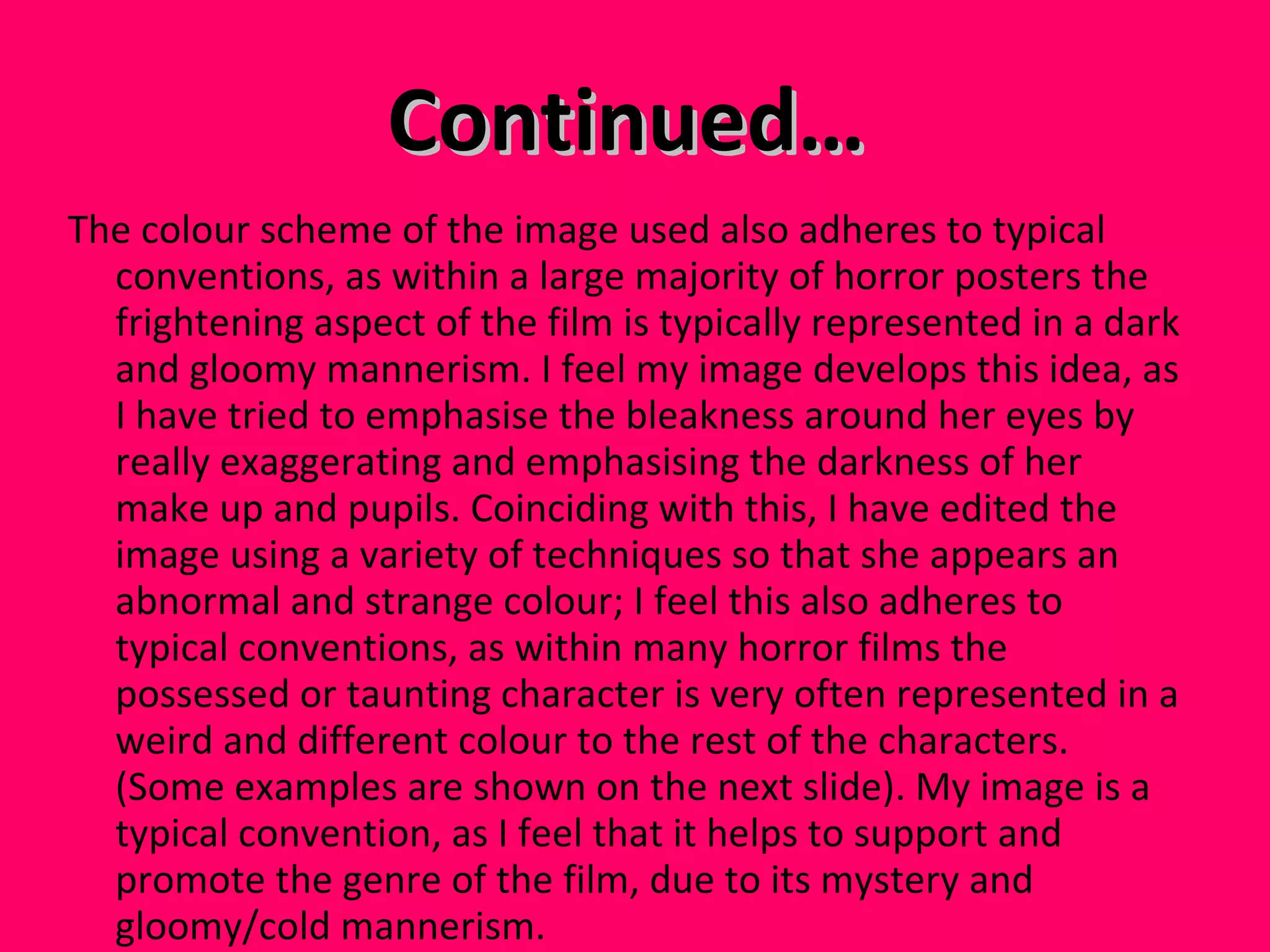 Continued…   The colour scheme of the image used also adheres to typical conventions, as within a large majority of horror posters the frightening aspect of the film is typically represented in a dark and gloomy mannerism. I feel my image develops this idea, as I have tried to emphasise the bleakness around her eyes by really exaggerating and emphasising the darkness of her make up and pupils. Coinciding with this, I have edited the image using a variety of techniques so that she appears an abnormal and strange colour; I feel this also adheres to typical conventions, as within many horror films the possessed or taunting character is very often represented in a weird and different colour to the rest of the characters. (Some examples are shown on the next slide). My image is a typical convention, as I feel that it helps to support and promote the genre of the film, due to its mystery and gloomy/cold mannerism.  