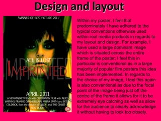 Design and layout  Within my poster, I feel that predominately I have adhered to the typical conventions otherwise used within real media products in regards to my layout and design. For example, I have used a large dominant image which is situated across the entire frame of the poster; I feel this in particular is conventional as in a large majority of popular film posters this idea has been implemented. In regards to the choice of my image, I feel this again is also conventional as due to the focal point of the image being just off the centre of the frame it allows for it to be extremely eye catching as well as allow for the audience to clearly acknowledge it without having to look too closely. 
