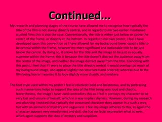 Continued...  My research and planning stages of the course have allowed me to recognise how typically the title of the film is not always directly central, and in regards to my two earlier mentioned studied films this is also the case. Conventionally, the title is either just below or above the centre of the frame, or directly at the bottom. In regards to my own poster, I feel I have developed upon this convention as I have allowed for my background lower opacity title to be central within the frame, however my more significant and noticeable title to be just below the centre. By doing so, it allows for the title and the image to be just as equally supreme within the frame; this is because the title doesn’t distract the audience away from the centre of the image, and neither the image distract away from the title. Coinciding with this point, I feel that if I were to place the title directly central it would overlap too much of my background image, and appear slightly too structured and ordered; whereas due to the film being horror I wanted it to look slightly more chaotic and mystery.  The font style used within my poster I feel is relatively bold and boisterous, and by portraying such mannerisms helps to support the idea of the film being very loud and chaotic. Nevertheless, the image I have used contradicts this as I feel it portrays my character to be very lost and unsure of herself, which in a way implies shyness. However, during my research and planning I noticed that typically the possessed character does appear in a such a way, but with an element of mystery and vagueness. I feel my image adheres to this, as again the character appears very emotionless and dull; she has no facial expression what so ever, which again supports the idea of mystery and suspicion.  