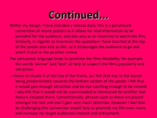 Continued... Within my design, I have included a release date; this is a paramount convention of movie posters as it allows for vital information to be provided for the audience, and also acts as an incentive to watch the film. Similarly, in regards to incentives the quotation I have inserted at the top of the poster also acts as this, as it encourages the audience to go and watch it due to the positive review.  The persuasive language helps to promote the films likeability; for example the words ‘winner’ and ‘best’ all help to support the films popularity and attraction. I chose to situate it at the top of the frame, as I felt that due to the layout being predominately towards the bottom section of the poster I felt that it would gain enough attraction and be eye-catching enough to be viewed. I also felt that it would not be overcrowded or demeaned by another text feature situated there. Conventionally, phrases such as these are placed amongst the text and don’t gain very much attention, however I feel that by challenging this convention would help to promote my film even more, and increase my target audiences interest and enticement.  
