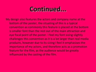 Continued... My design also features the actors and company name at the bottom of the poster, the situating of this is a typical convention as commonly this feature is placed at the bottom is smaller font than the rest out of the main attraction and eye focal point of the poster. I feel my font sizing slightly challenges this convention as it is a lot larger than real media products, however due to its sizing I feel it emphasises the importance of my actors, and therefore acts as a promotion feature for the film, as the audience would be greatly influenced by the casting of the film.  