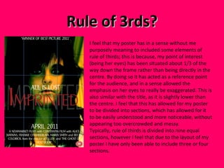 Rule of 3rds? I feel that my poster has in a sense without me purposely meaning to included some elements of rule of thirds; this is because, my point of interest (being her eyes) has been situated about 1/3 of the way down the frame rather than being directly in the centre. By doing so it has acted as a reference point for the audience, and in a sense allowed the emphasis on her eyes to really be exaggerated. This is also similar with the title, as it is slightly lower than the centre. I feel that this has allowed for my poster to be divided into sections, which has allowed for it to be easily understood and more noticeable, without appearing too overcrowded and messy. Typically, rule of thirds is divided into nine equal sections, however I feel that due to the layout of my poster I have only been able to include three or four sections.  