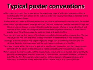 Typical poster conventions  A film poster is a poster that is used within the advertising stage of a film and is paramount in the marketing of a film; as it allows for the audience to be very visually interested and excited by the film in a variation of ways. Studios often print several different posters that vary in size and content in accordance to the market.  A film poster typically contains an image with text. The text usually includes the films title in large font (this is crucial, as it needs to ensure that the audience is aware of what is being advertised) and the main actors names. Including the actors names helps to promote the film, as if the film has popular stars this will encourage the audience to go and watch the film.  There may also be a tag line, names of the characters and directors as well as a release date. The tag line is typically very shot and direct to the point which therefore makes it very eye catching.  The image is conventionally a very large background image, that is extremely dominant and eye catching. Typically, the image used is of the main feature or character of the film.  The colour scheme within the poster is typically in a uniformed mannerism, and the colours usually contrast with the others so that they are as visible and exciting for the audience as possible.  Within posters, the representation of the images, texts, colours and fonts must all clearly identify the genre of film being portrayed this is because, if this isn’t clear the audience may be confused or put off by the film. For example, colours such as pinks and purples all suggest elegance and innocence,  so therefore if they were used within a horror poster may cause confusion.  