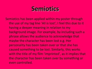 Semiotics  Semiotics has been applied within my poster through the use of my tag line ‘All is lost’; I feel this due to it having a deeper meaning in relation to my background image. For example, by including such a phrase allows the audience to acknowledge that maybe the character has been lost e.g. Her personality has been taken over or that she has caused something to be lost. Similarly, this works with the title of my film ‘imprinted’, as it implies that the character has been taken over by something or even controlled.  
