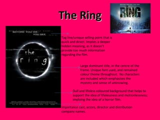The Ring Importance cast, actors, director and distribution company names.  Large dominant title, in the centre of the frame. Unique font used, and remained colour theme throughout.  No characters are included which emphasises the mystery and sense of unknowing.  Tag line/unique selling point that is quick and direct. Implies a deeper hidden meaning, as it doesn’t provide too much information regarding the film.  Dull and lifeless coloured background that helps to support the idea of lifelessness and motionlessness; implying the idea of a horror film.  