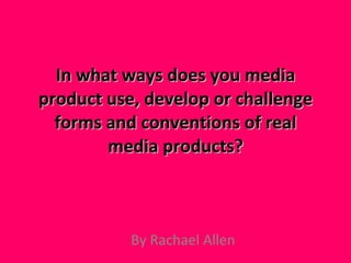 In what ways does you media product use, develop or challenge forms and conventions of real media products? By Rachael Allen 