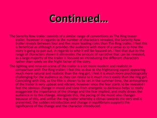 Continued… The Sorority Row trailer consists of a similar range of conventions as The Ring teaser trailer, however in regards to the number of characters revealed, the Sorority Row trailer reveals between four and five more leading roles than The Ring trailer; I feel this is beneficial as although it provides the audience with more of a sense as to how the story is going to pan out, in regards to who it will be focused on, I feel that due to the range of characters shown it eliminates the amount of narrative that can be revealed, as a large majority of the trailer is focused on introducing the different characters  rather than solely on the fright factor of the story. The lighting and mise-en-scene of the trailer is a lot more modern and realistic in comparison with The Ring trailer; I feel this as due to the frightening aspect appearing much more natural and realistic than the ring girl, I feel it is much more psychologically challenging for the audience as they can relate to it much more easily than the ring girl. Coinciding with this, as the film is shown to be set in the summer time, the atmosphere of the trailer is very upbeat and vibrant, however once the fear starts to be revealed I feel the obvious change in mood and tone from energetic to darkness helps to really exaggerate the importance of the change and the fear implied, and really draws the audience in to this change. Alongside this, the pacing of the music also changes because of this, and unlike the ring trailer whereby a climax towards the very end is presented, the sudden introduction and change in equilibrium supports the significance of the change and the character introduced.  