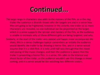 Continued...  The large range in characters also adds to the mystery of the film, as in the ring trailer the audience is directly shown who the targets are and in a sense how they are going to be frightened, however in the sorority row trailer as so many characters are revealed, no one individual can be pinpointed as the target, which in a sense supports the tension and mystery of the film, as the audience is unable to estimate why all these different girls are being targeted, and why.  Similarly, at the start of the trailer very upbeat and happy music accompanies the shots, this in a sense challenges typical conventions as initially the audience would identify the trailer to be showing a horror film, and in a sense would assume that it is a click flick. It is only until half way through that the mood and pacing of the music changes, and then the audience is aware that the trailer is presenting a horror film. In a sense, this adds to the interest and shock factor of the trailer, as the audience wouldn’t see this change in mood coming, and in a sense would be like watching two different trailers.  