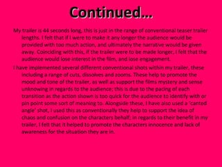 Continued… My trailer is 44 seconds long, this is just in the range of conventional teaser trailer lengths. I felt that if I were to make it any longer the audience would be provided with too much action, and ultimately the narrative would be given away. Coinciding with this, if the trailer were to be made longer, I felt that the audience would lose interest in the film, and lose engagement.  I have implemented several different conventional shots within my trailer, these including a range of cuts, dissolves and zooms. These help to promote the mood and tone of the trailer, as well as support the films mystery and sense unknowing in regards to the audience; this is due to the pacing of each transition as the action shown is too quick for the audience to identify with or pin point some sort of meaning to. Alongside these, I have also used a ‘canted angle’ shot, I used this as conventionally they help to support the idea of chaos and confusion on the characters behalf; in regards to their benefit in my trailer, I felt that it helped to promote the characters innocence and lack of awareness for the situation they are in.  