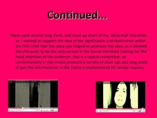 Continued...  I have used several long shots, and close up shots of my ‘abnormal’ character, as  I wanted to support the idea of her significance and dominance within the film. I felt that the close ups helped to promote this idea, as it allowed the character to be the only person in the frame therefore making her the focal attention of the audience. This is a typical convention, as conventionally in real media products a variety of close ups and long shots of just the evil character in the frame is implemented for similar reasons.  