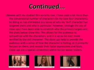 Continued... Likewise with my studied film sorority row, I have used a lot more than the conventional number of characters (in my case four characters), by doing so has eliminated any sense of why my ‘evil’ character has targeted them and who in particular. However, through the use of close ups I have been able to establish who the primary targets are; the shots below show this: This allows for the audience to sympathise with the characters, and in a sense be even more terrified by the evil character. The close ups help to provide the audience with a sense of how the character is feeling, as it primarily focuses on them, and reveals their facial expressions and fears.  Close ups are a typical convention within horror teaser trailers.  