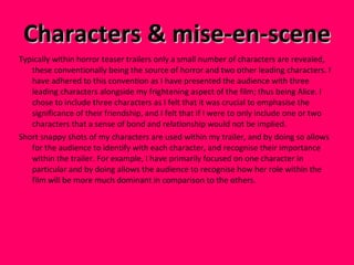 Characters & mise-en-scene  Typically within horror teaser trailers only a small number of characters are revealed, these conventionally being the source of horror and two other leading characters. I have adhered to this convention as I have presented the audience with three leading characters alongside my frightening aspect of the film; thus being Alice. I chose to include three characters as I felt that it was crucial to emphasise the significance of their friendship, and I felt that if I were to only include one or two characters that a sense of bond and relationship would not be implied.  Short snappy shots of my characters are used within my trailer, and by doing so allows for the audience to identify with each character, and recognise their importance within the trailer. For example, I have primarily focused on one character in particular and by doing allows the audience to recognise how her role within the film will be more much dominant in comparison to the others.  