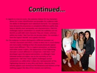 Continued…  In regards to mise en scene, the costume choices for my characters allows for a clear identification and provides the audience with the ability to distinguish each individual character. For example, I have dressed the characters in completely different outfits that help to identify their personality and characteristics; I feel this challenges typical conventions as usually the audience can not identify as well with each character they are shown, whereas within my trailer I feel that this can be easy done. For example, I have the typical ‘blonde’ and a geeky character. For the audience to clearly distinguish a different between my ‘normal’ characters and Alice, I chose to dress her in much darker and more bulky clothing so that she would physically appear much more different. This is a typical convention, as likewise with other teaser trailers, the appearance of the frightening character is much different in comparison. I feel that I have developed upon the typical conventions, as although I have followed similar principles, due to the normality of her appearance I feel that I have slightly challenged normal conventions as unlike other trailers the representation of the frightening character is very dirty and hectic, whereas Alice initially appears just normal but the bleakness and dullness of her clothing support the idea of her mystery and darkness.  