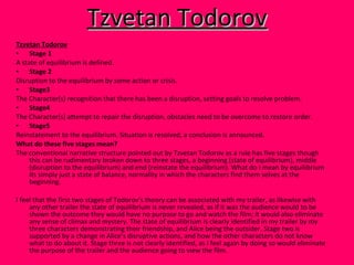 Tzvetan Todorov Tzvetan Todorov Stage 1 A state of equilibrium is defined.     Stage 2 Disruption to the equilibrium by some action or crisis.  Stage3 The Character(s) recognition that there has been a disruption, setting goals to resolve problem.  Stage4   The Character(s) attempt to repair the disruption, obstacles need to be overcome to restore order.  Stage5 Reinstatement to the equilibrium. Situation is resolved, a conclusion is announced. What do these five stages mean? The conventional narrative structure pointed out by Tzvetan Todorov as a rule has five stages though this can be rudimentary broken down to three stages, a beginning (state of equilibrium), middle (disruption to the equilibrium) and end (reinstate the equilibrium). What do I mean by equilibrium its simply just a state of balance, normality in which the characters find them selves at the beginning. I feel that the first two stages of Todorov’s theory can be associated with my trailer, as likewise with any other trailer the state of equilibrium is never revealed, as if it was the audience would to be shown the outcome they would have no purpose to go and watch the film; it would also eliminate any sense of climax and mystery. The state of equilibrium is clearly identified in my trailer by my three characters demonstrating their friendship, and Alice being the outsider. Stage two is supported by a change in Alice’s disruptive actions, and how the other characters do not know what to do about it. Stage three is not clearly identified, as I feel again by doing so would eliminate the purpose of the trailer and the audience going to view the film. 