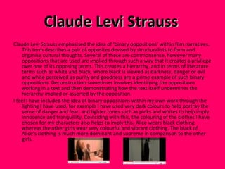 Claude Levi Strauss   Claude Levi Strauss emphasised the idea of ‘binary oppositions’ within film narratives. This term describes a pair of opposites devised by structuralists to form and organise cultural thoughts. Several of these are commonsense, however many oppositions that are used are implied through such a way that it creates a privilege over one of its opposing terms.  This creates a hierarchy, and in terms of literature terms such as white and black, where black is viewed as darkness, danger or evil and white perceived as purity and goodness are a prime example of such binary oppositions. Deconstruction sometimes involves identifying the oppositions working in a text and then demonstrating how the text itself undermines the hierarchy implied or asserted by the opposition. I feel I have included the idea of binary oppositions within my own work through the lighting I have used, for example I have used very dark colours to help portray the sense of danger and fear, and lighter tones such as pinks and whites to help imply innocence and tranquillity. Coinciding with this, the colouring of the clothes I have chosen for my characters also helps to imply this; Alice wears black clothing whereas the other girls wear very colourful and vibrant clothing. The black of Alice’s clothing is much more dominant and supreme in comparison to the other girls.  