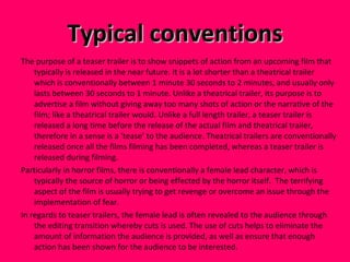 Typical conventions The purpose of a teaser trailer is to show snippets of action from an upcoming film that typically is released in the near future. It is a lot shorter than a theatrical trailer which is conventionally between 1 minute 30 seconds to 2 minutes, and usually only lasts between 30 seconds to 1 minute. Unlike a theatrical trailer, its purpose is to advertise a film without giving away too many shots of action or the narrative of the film; like a theatrical trailer would. Unlike a full length trailer, a teaser trailer is released a long time before the release of the actual film and theatrical trailer, therefore in a sense is a ‘tease’ to the audience. Theatrical trailers are conventionally released once all the films filming has been completed, whereas a teaser trailer is released during filming.  Particularly in horror films, there is conventionally a female lead character, which is typically the source of horror or being effected by the horror itself.  The terrifying aspect of the film is usually trying to get revenge or overcome an issue through the implementation of fear.  In regards to teaser trailers, the female lead is often revealed to the audience through the editing transition whereby cuts is used. The use of cuts helps to eliminate the amount of information the audience is provided, as well as ensure that enough action has been shown for the audience to be interested.  