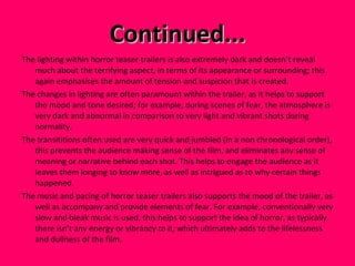 Continued... The lighting within horror teaser trailers is also extremely dark and doesn’t reveal much about the terrifying aspect, in terms of its appearance or surrounding; this again emphasises the amount of tension and suspicion that is created. The changes in lighting are often paramount within the trailer, as it helps to support the mood and tone desired; for example, during scenes of fear, the atmosphere is very dark and abnormal in comparison to very light and vibrant shots during normality.  The transititions often used are very quick and jumbled (in a non chronological order), this prevents the audience making sense of the film, and eliminates any sense of meaning or narrative behind each shot. This helps to engage the audience as it leaves them longing to know more, as well as intrigued as to why certain things happened.  The music and pacing of horror teaser trailers also supports the mood of the trailer, as well as accompany and provide elements of fear. For example, conventionally very slow and bleak music is used, this helps to support the idea of horror, as typically there isn’t any energy or vibrancy to it, which ultimately adds to the lifelessness and dullness of the film.  