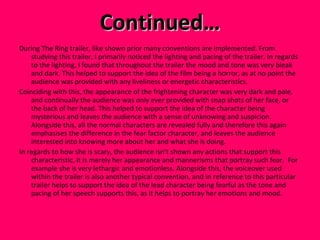 Continued… During The Ring trailer, like shown prior many conventions are implemented. From studying this trailer, I primarily noticed the lighting and pacing of the trailer. In regards to the lighting, I found that throughout the trailer the mood and tone was very bleak and dark. This helped to support the idea of the film being a horror, as at no point the audience was provided with any liveliness or energetic characteristics.  Coinciding with this, the appearance of the frightening character was very dark and pale, and continually the audience was only ever provided with snap shots of her face, or the back of her head. This helped to support the idea of the character being mysterious and leaves the audience with a sense of unknowing and suspicion. Alongside this, all the normal characters are revealed fully and therefore this again emphasises the difference in the fear factor character, and leaves the audience interested into knowing more about her and what she is doing. In regards to how she is scary, the audience isn’t shown any actions that support this characteristic, it is merely her appearance and mannerisms that portray such fear.  For example she is very lethargic and emotionless. Alongside this, the voiceover used within the trailer is also another typical convention, and in reference to this particular trailer helps to support the idea of the lead character being fearful as the tone and pacing of her speech supports this, as it helps to portray her emotions and mood.  
