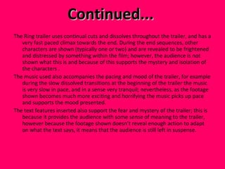 Continued...  The Ring trailer uses continual cuts and dissolves throughout the trailer, and has a very fast paced climax towards the end. During the end sequences, other characters are shown (typically one or two) and are revealed to be frightened and distressed by something within the film; however, the audience is not shown what this is and because of this supports the mystery and isolation of the characters . The music used also accompanies the pacing and mood of the trailer, for example during the slow dissolved transitions at the beginning of the trailer the music is very slow in pace, and in a sense very tranquil; nevertheless, as the footage shown becomes much more exciting and horrifying the music picks up pace and supports the mood presented.  The text features inserted also support the fear and mystery of the trailer; this is because it provides the audience with some sense of meaning to the trailer, however because the footage shown doesn’t reveal enough action to adapt on what the text says, it means that the audience is still left in suspense.  