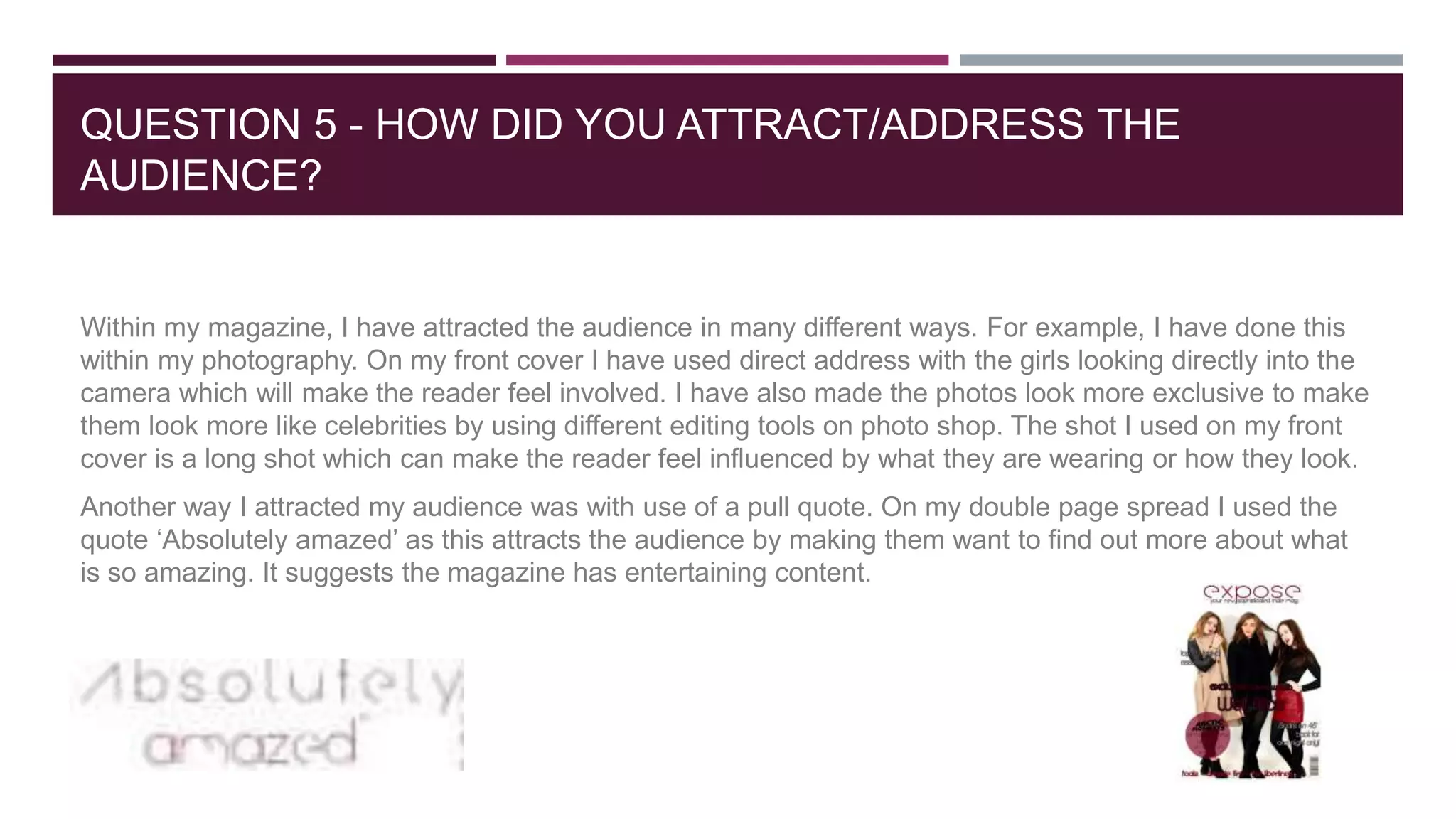 QUESTION 5 - HOW DID YOU ATTRACT/ADDRESS THE
AUDIENCE?
Within my magazine, I have attracted the audience in many different ways. For example, I have done this
within my photography. On my front cover I have used direct address with the girls looking directly into the
camera which will make the reader feel involved. I have also made the photos look more exclusive to make
them look more like celebrities by using different editing tools on photo shop. The shot I used on my front
cover is a long shot which can make the reader feel influenced by what they are wearing or how they look.
Another way I attracted my audience was with use of a pull quote. On my double page spread I used the
quote ‘Absolutely amazed’ as this attracts the audience by making them want to find out more about what
is so amazing. It suggests the magazine has entertaining content.
 