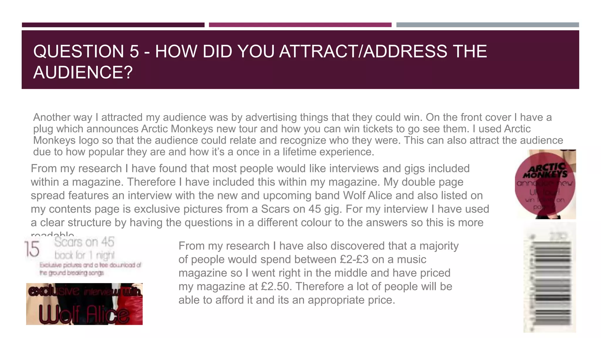QUESTION 5 - HOW DID YOU ATTRACT/ADDRESS THE
AUDIENCE?
Another way I attracted my audience was by advertising things that they could win. On the front cover I have a
plug which announces Arctic Monkeys new tour and how you can win tickets to go see them. I used Arctic
Monkeys logo so that the audience could relate and recognize who they were. This can also attract the audience
due to how popular they are and how it’s a once in a lifetime experience.
From my research I have found that most people would like interviews and gigs included
within a magazine. Therefore I have included this within my magazine. My double page
spread features an interview with the new and upcoming band Wolf Alice and also listed on
my contents page is exclusive pictures from a Scars on 45 gig. For my interview I have used
a clear structure by having the questions in a different colour to the answers so this is more
readable.
From my research I have also discovered that a majority
of people would spend between £2-£3 on a music
magazine so I went right in the middle and have priced
my magazine at £2.50. Therefore a lot of people will be
able to afford it and its an appropriate price.
 