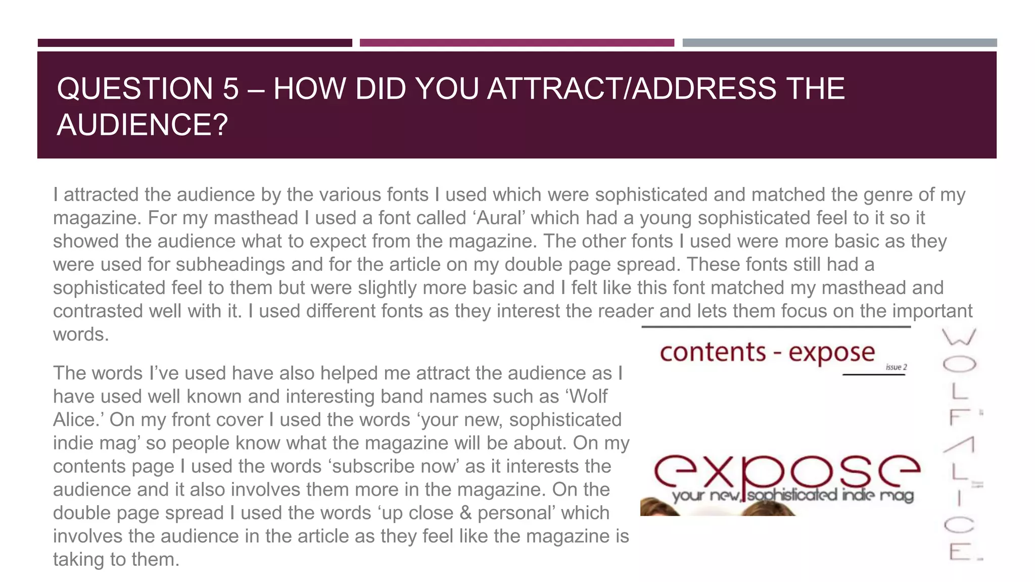 QUESTION 5 – HOW DID YOU ATTRACT/ADDRESS THE
AUDIENCE?
I attracted the audience by the various fonts I used which were sophisticated and matched the genre of my
magazine. For my masthead I used a font called ‘Aural’ which had a young sophisticated feel to it so it
showed the audience what to expect from the magazine. The other fonts I used were more basic as they
were used for subheadings and for the article on my double page spread. These fonts still had a
sophisticated feel to them but were slightly more basic and I felt like this font matched my masthead and
contrasted well with it. I used different fonts as they interest the reader and lets them focus on the important
words.
The words I’ve used have also helped me attract the audience as I
have used well known and interesting band names such as ‘Wolf
Alice.’ On my front cover I used the words ‘your new, sophisticated
indie mag’ so people know what the magazine will be about. On my
contents page I used the words ‘subscribe now’ as it interests the
audience and it also involves them more in the magazine. On the
double page spread I used the words ‘up close & personal’ which
involves the audience in the article as they feel like the magazine is
taking to them.
 