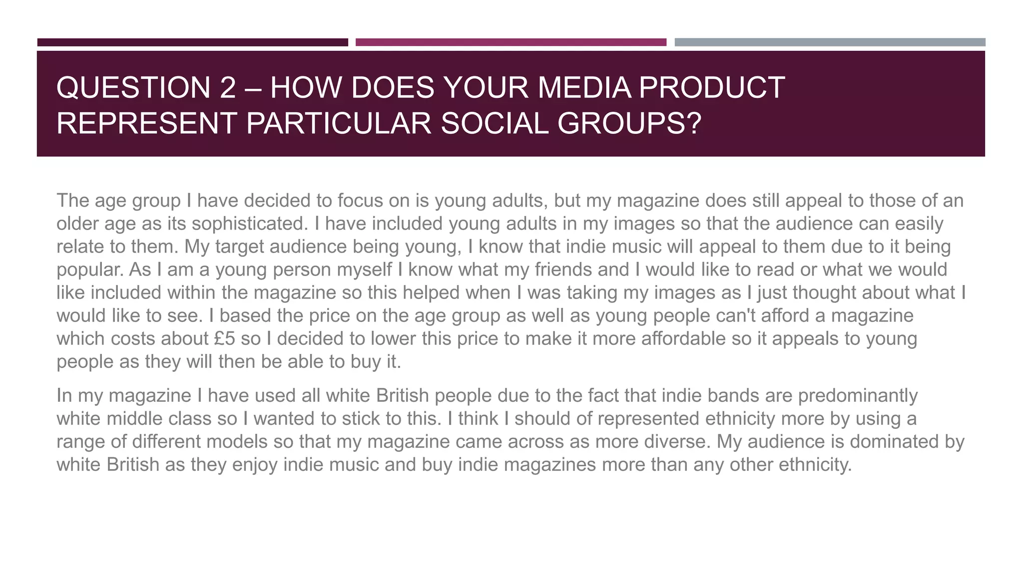 QUESTION 2 – HOW DOES YOUR MEDIA PRODUCT
REPRESENT PARTICULAR SOCIAL GROUPS?
The age group I have decided to focus on is young adults, but my magazine does still appeal to those of an
older age as its sophisticated. I have included young adults in my images so that the audience can easily
relate to them. My target audience being young, I know that indie music will appeal to them due to it being
popular. As I am a young person myself I know what my friends and I would like to read or what we would
like included within the magazine so this helped when I was taking my images as I just thought about what I
would like to see. I based the price on the age group as well as young people can't afford a magazine
which costs about £5 so I decided to lower this price to make it more affordable so it appeals to young
people as they will then be able to buy it.
In my magazine I have used all white British people due to the fact that indie bands are predominantly
white middle class so I wanted to stick to this. I think I should of represented ethnicity more by using a
range of different models so that my magazine came across as more diverse. My audience is dominated by
white British as they enjoy indie music and buy indie magazines more than any other ethnicity.
 