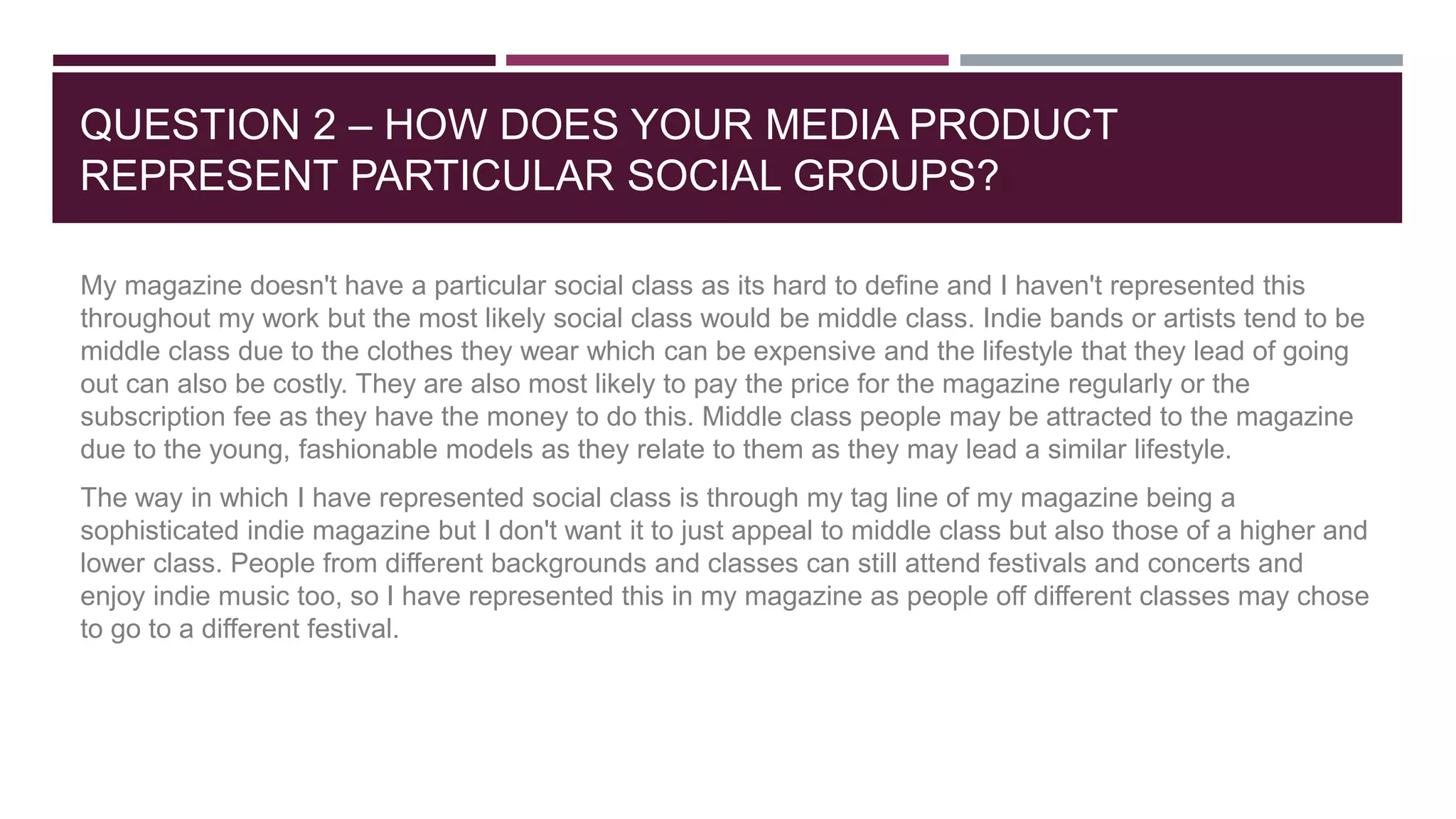 QUESTION 2 – HOW DOES YOUR MEDIA PRODUCT
REPRESENT PARTICULAR SOCIAL GROUPS?
My magazine doesn't have a particular social class as its hard to define and I haven't represented this
throughout my work but the most likely social class would be middle class. Indie bands or artists tend to be
middle class due to the clothes they wear which can be expensive and the lifestyle that they lead of going
out can also be costly. They are also most likely to pay the price for the magazine regularly or the
subscription fee as they have the money to do this. Middle class people may be attracted to the magazine
due to the young, fashionable models as they relate to them as they may lead a similar lifestyle.
The way in which I have represented social class is through my tag line of my magazine being a
sophisticated indie magazine but I don't want it to just appeal to middle class but also those of a higher and
lower class. People from different backgrounds and classes can still attend festivals and concerts and
enjoy indie music too, so I have represented this in my magazine as people off different classes may chose
to go to a different festival.
 