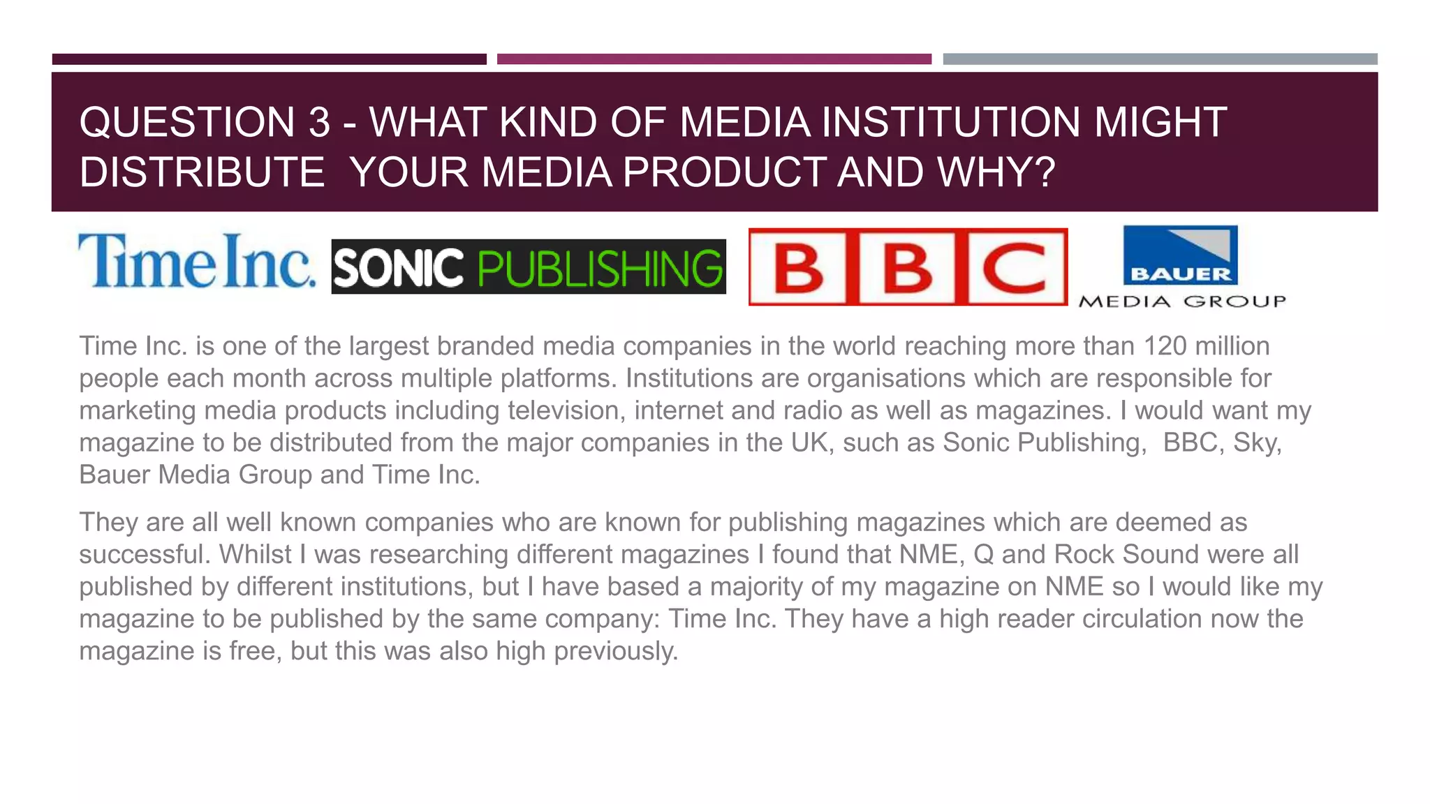 QUESTION 3 - WHAT KIND OF MEDIA INSTITUTION MIGHT
DISTRIBUTE YOUR MEDIA PRODUCT AND WHY?
Time Inc. is one of the largest branded media companies in the world reaching more than 120 million
people each month across multiple platforms. Institutions are organisations which are responsible for
marketing media products including television, internet and radio as well as magazines. I would want my
magazine to be distributed from the major companies in the UK, such as Sonic Publishing, BBC, Sky,
Bauer Media Group and Time Inc.
They are all well known companies who are known for publishing magazines which are deemed as
successful. Whilst I was researching different magazines I found that NME, Q and Rock Sound were all
published by different institutions, but I have based a majority of my magazine on NME so I would like my
magazine to be published by the same company: Time Inc. They have a high reader circulation now the
magazine is free, but this was also high previously.
 