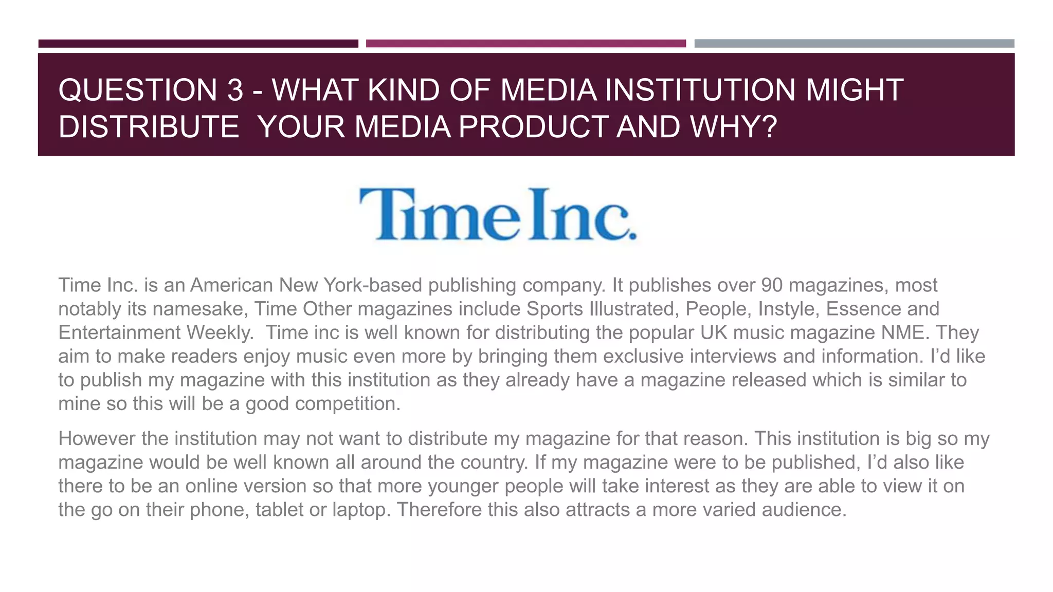 QUESTION 3 - WHAT KIND OF MEDIA INSTITUTION MIGHT
DISTRIBUTE YOUR MEDIA PRODUCT AND WHY?
Time Inc. is an American New York-based publishing company. It publishes over 90 magazines, most
notably its namesake, Time Other magazines include Sports Illustrated, People, Instyle, Essence and
Entertainment Weekly. Time inc is well known for distributing the popular UK music magazine NME. They
aim to make readers enjoy music even more by bringing them exclusive interviews and information. I’d like
to publish my magazine with this institution as they already have a magazine released which is similar to
mine so this will be a good competition.
However the institution may not want to distribute my magazine for that reason. This institution is big so my
magazine would be well known all around the country. If my magazine were to be published, I’d also like
there to be an online version so that more younger people will take interest as they are able to view it on
the go on their phone, tablet or laptop. Therefore this also attracts a more varied audience.
 