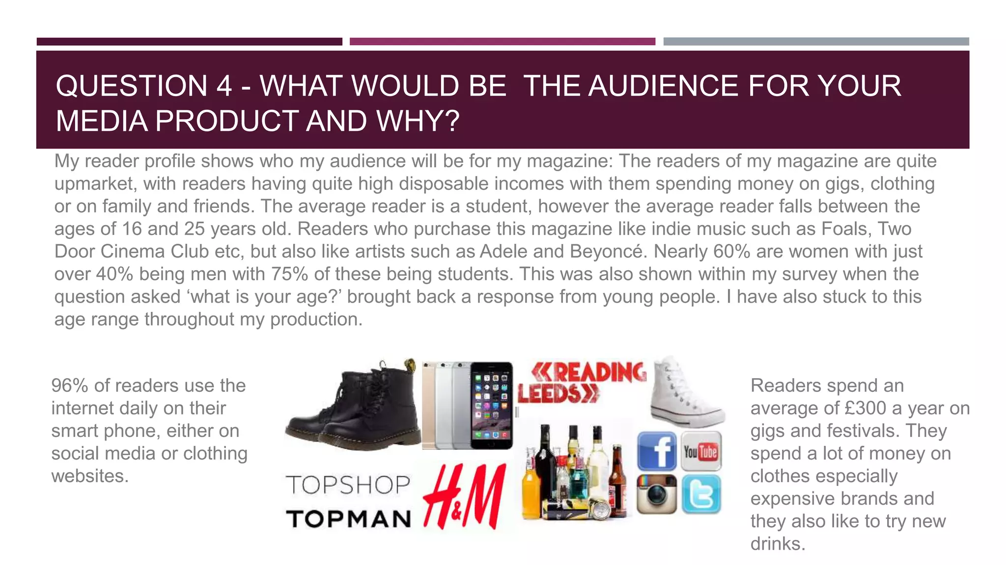 QUESTION 4 - WHAT WOULD BE THE AUDIENCE FOR YOUR
MEDIA PRODUCT AND WHY?
My reader profile shows who my audience will be for my magazine: The readers of my magazine are quite
upmarket, with readers having quite high disposable incomes with them spending money on gigs, clothing
or on family and friends. The average reader is a student, however the average reader falls between the
ages of 16 and 25 years old. Readers who purchase this magazine like indie music such as Foals, Two
Door Cinema Club etc, but also like artists such as Adele and Beyoncé. Nearly 60% are women with just
over 40% being men with 75% of these being students. This was also shown within my survey when the
question asked ‘what is your age?’ brought back a response from young people. I have also stuck to this
age range throughout my production.
96% of readers use the
internet daily on their
smart phone, either on
social media or clothing
websites.
Readers spend an
average of £300 a year on
gigs and festivals. They
spend a lot of money on
clothes especially
expensive brands and
they also like to try new
drinks.
 