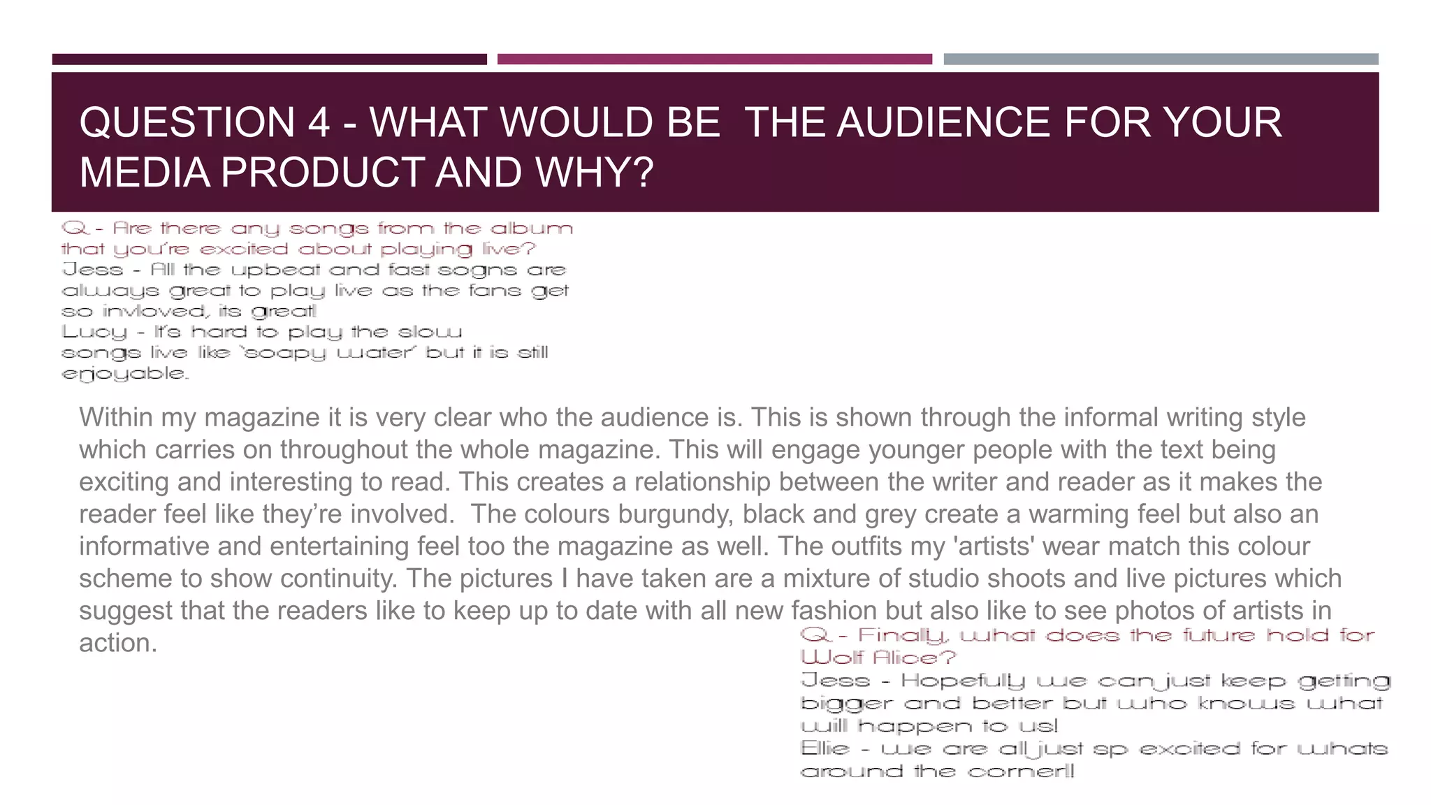 QUESTION 4 - WHAT WOULD BE THE AUDIENCE FOR YOUR
MEDIA PRODUCT AND WHY?
Within my magazine it is very clear who the audience is. This is shown through the informal writing style
which carries on throughout the whole magazine. This will engage younger people with the text being
exciting and interesting to read. This creates a relationship between the writer and reader as it makes the
reader feel like they’re involved. The colours burgundy, black and grey create a warming feel but also an
informative and entertaining feel too the magazine as well. The outfits my 'artists' wear match this colour
scheme to show continuity. The pictures I have taken are a mixture of studio shoots and live pictures which
suggest that the readers like to keep up to date with all new fashion but also like to see photos of artists in
action.
 