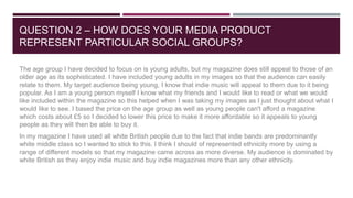 QUESTION 2 – HOW DOES YOUR MEDIA PRODUCT
REPRESENT PARTICULAR SOCIAL GROUPS?
The age group I have decided to focus on is y...