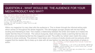 QUESTION 4 - WHAT WOULD BE THE AUDIENCE FOR YOUR
MEDIA PRODUCT AND WHY?
Within my magazine it is very clear who the audien...