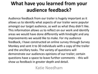 What have you learned from your
audience feedback?
Katie Needham
Audience feedback from our trailer is hugely important as it
allows us to identify what aspects of our trailer were popular
amongst our target audience, as well as what they didn’t like.
This information allows us to reflect on our work and identify
areas we would have done differently with hindsight and any
improvements we would like to make. For my audience
feedback, I have constructed an online survey through Survey
Monkey and sent it to 30 individuals with a copy of the trailer
and the ancillary tasks. The variety of questions will
demonstrate our audiences opinions of our trailer; certain
questions have a space to leave further comments - this will
show us feedback in greater depth and detail.
 