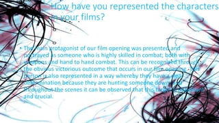 How have you represented the characters
in your films?
• The main protagonist of our film opening was presented and
portrayed as someone who is highly skilled in combat; both with
weapons and hand to hand combat. This can be recognised through
the obvious victorious outcome that occurs in our film opening. This
person is also represented in a way whereby they have a clear
determination because they are hunting someone down, and
throughout the scenes it can be observed that this target is important
and crucial.
 