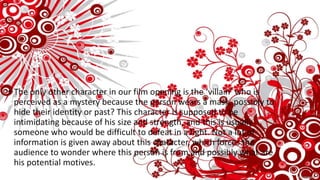 • The only other character in our film opening is the ‘villain’ who is
perceived as a mystery because the person wears a mask, possibly to
hide their identity or past? This character is supposed to be
intimidating because of his size and strength, and this is usually
someone who would be difficult to defeat in a fight. Not a lot of
information is given away about this character, which forces the
audience to wonder where this person is from and possibly what are
his potential motives.
 