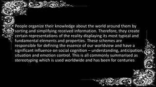 Stereotyping
• People organize their knowledge about the world around them by
sorting and simplifying received information. Therefore, they create
certain representations of the reality displaying its most typical and
fundamental elements and properties. These schemes are
responsible for defining the essence of our worldview and have a
significant influence on social cognition – understanding, anticipation,
situation and emotion control. This is all commonly summarised as
stereotyping which is used worldwide and has been for centuries
 