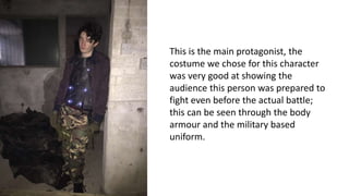 This is the main protagonist, the
costume we chose for this character
was very good at showing the
audience this person was prepared to
fight even before the actual battle;
this can be seen through the body
armour and the military based
uniform.
 