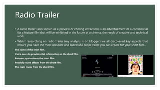 Radio Trailer
• A radio trailer (also known as a preview or coming attraction) is an advertisement or a commercial
for a feature film that will be exhibited in the future at a cinema, the result of creative and technical
work.
• Whilst researching on radio trailer (my analysis is on blogger) we all discovered key aspects that
ensure you have the most accurate and successful radio trailer you can create for your short film...
The name of the short film.
Voice overs to provide vital information on the short film.
Relevant quotes from the short film.
Possibly sound effects from the short film.
The main music from the short film.
 