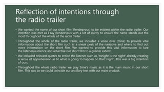 Reflection of intentions through
the radio trailer
• We wanted the name of our short film 'Rendezvous' to be evident within the radio trailer. Our
intention was met as I say Rendezvous with a lot of clarity to ensure the name stands out the
most throughout the whole of the radio trailer.
• Throughout the whole of the radio trailer, we included a voice over (mine) to provide vital
information about the short film such as a sneak peek of the narrative and where to find out
more information on the short film. We wanted to provide this vital information to lure
the listener/audience and advertise our short film to a greater extent.
• We included relevant quotes to entice the listener such as 'tonight is the night' already creating
a sense of apprehension as to what is going to happen on that 'night'. This was a big intention
of ours.
• Throughout the whole radio trailer we play Siine's music as it is the main music in our short
film. This was so we could coincide our ancillary text with our main product.
 