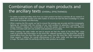 Combination of our main products and
the ancillary texts (OVERALL EFFECTIVENESS)
• To create successful ancillary texts from our main product we had to overview all our research in
detail and analyse film posters and radio trailers to ensure we had the best knowledge to create
them both accurately and effectively.
• When creating the film poster we had to ensure the synergy was accurate and the iconography,
lighting etc coincided with the entirety of our main product to advertise it accurately. From
doing research I believe the combination of the film poster and our short film was effective
as they coincided well with one another and advertised it accurately.
• When creating the radio trailer we had to ensure we had the name of the short film, voice
overs to provide vital information on the short film, relevant quotes from the short film, possibly
sound effects from the short film and the main music from the short film. With including all of
these aspects, I believe the overall effectiveness of the radio trailer and the main product
is huge. The radio trailer fits perfectly with the main product as a whole.
 