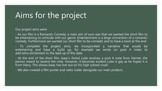 Aims for the project
Our project aims were:
- As our film is a Romantic Comedy, a main aim of ours was that we wanted the short film to
be entertaining to coincide with our genre. Entertainment is a large convention of a romantic
comedy. Furthermore we wanted our short film to be comedic and to have a twist at the end.
- To complete the project aims, we incorporated a narrative that would be
entertaining and have a build up, for example we wrote on post it notes to
add extra excitement to the lead up of the date.
- At the end of the short film, Isaac's friend Luke receives a post it note from Harriet, the
person meant to receive the note. However, it becomes evident Luke is gay as he hopes it is
from Harry. This shows Isaac has lost out on his high school crush.
- We also created a film poster and radio trailer alongside our main product.
 