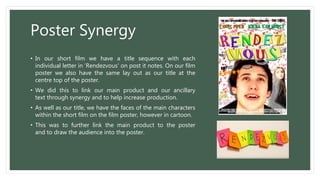 Poster Synergy
• In our short film we have a title sequence with each
individual letter in 'Rendezvous' on post it notes. On our film
poster we also have the same lay out as our title at the
centre top of the poster.
• We did this to link our main product and our ancillary
text through synergy and to help increase production.
• As well as our title, we have the faces of the main characters
within the short film on the film poster, however in cartoon.
• This was to further link the main product to the poster
and to draw the audience into the poster.
 
