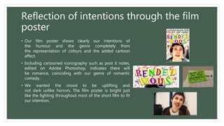 Reflection of intentions through the film
poster
• Our film poster shows clearly our intentions of
the humour and the genre completely from
the representation of colours and the added cartoon
affect.
• Including cartooned iconography such as post it notes,
edited on Adobe Photoshop, indicates there will
be romance, coinciding with our genre of romantic
comedy.
• We wanted the mood to be uplifting and
not dark unlike horrors. The film poster is bright just
like the lighting throughout most of the short film to fit
our intention.
 