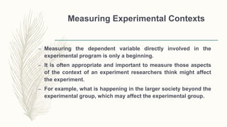 Measuring Experimental Contexts
– Measuring the dependent variable directly involved in the
experimental program is only a beginning.
– It is often appropriate and important to measure those aspects
of the context of an experiment researchers think might affect
the experiment.
– For example, what is happening in the larger society beyond the
experimental group, which may affect the experimental group.
 