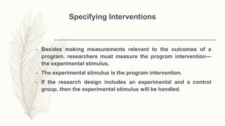 Specifying Interventions
– Besides making measurements relevant to the outcomes of a
program, researchers must measure the program intervention—
the experimental stimulus.
– The experimental stimulus is the program intervention.
– If the research design includes an experimental and a control
group, then the experimental stimulus will be handled.
 