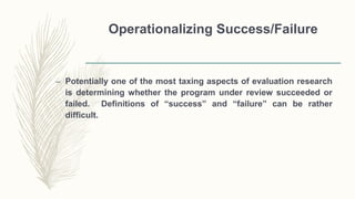 Operationalizing Success/Failure
– Potentially one of the most taxing aspects of evaluation research
is determining whether the program under review succeeded or
failed. Definitions of “success” and “failure” can be rather
difficult.
 