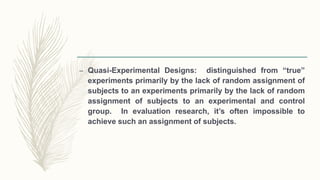 – Quasi-Experimental Designs: distinguished from “true”
experiments primarily by the lack of random assignment of
subjects to an experiments primarily by the lack of random
assignment of subjects to an experimental and control
group. In evaluation research, it’s often impossible to
achieve such an assignment of subjects.
 